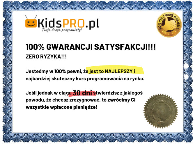 100% GWARANCJA SATYSFAKCJI! Jesteśmy w 100% pewni, że jest to NAJLEPSZY i najbardziej skuteczny kurs programowania na rynku. Jeśli jednak w ciągu 30 dni stwierdzisz z jakiegoś powodu, że chcesz zrezygnować, to zwrócimy Ci wszystkie wpłacone pieniądze!